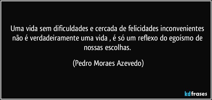 Uma vida sem dificuldades e cercada de felicidades inconvenientes não é verdadeiramente uma vida , é só um reflexo do egoísmo de nossas escolhas. (Pedro Moraes Azevedo)