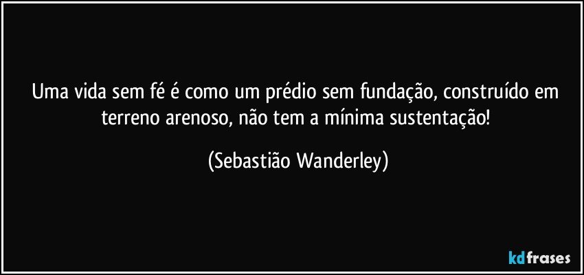 Uma vida sem fé é como um prédio sem fundação, construído em terreno arenoso, não tem a mínima sustentação! (Sebastião Wanderley)