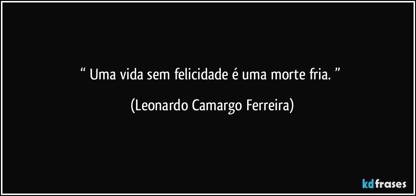 “ Uma vida sem felicidade é uma morte fria. ” (Leonardo Camargo Ferreira)
