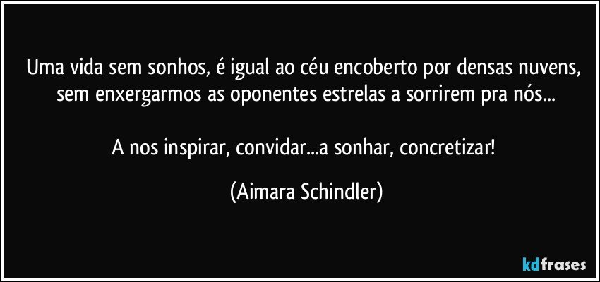 Uma vida sem sonhos, é igual ao céu encoberto por densas nuvens, sem enxergarmos as oponentes estrelas a sorrirem pra nós...

A nos inspirar, convidar...a sonhar, concretizar! (Aimara Schindler)