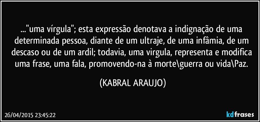 ..."uma vírgula"; esta expressão denotava a indignação de uma determinada pessoa, diante de um ultraje, de uma  infâmia, de um descaso ou de um ardil; todavia, uma virgula, representa e modifica uma frase, uma fala, promovendo-na à morte\guerra ou vida\Paz. (KABRAL ARAUJO)