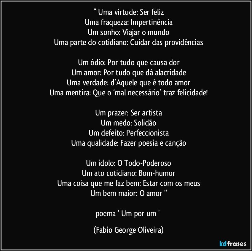 '' Uma virtude: Ser feliz
Uma fraqueza: Impertinência
Um sonho: Viajar o mundo
Uma parte do cotidiano: Cuidar das providências

Um ódio: Por tudo que causa dor
Um amor: Por tudo que dá alacridade
Uma verdade: d’Aquele que é todo amor
Uma mentira: Que o ‘mal necessário’ traz felicidade!

Um prazer: Ser artista
Um medo: Solidão
Um defeito: Perfeccionista
Uma qualidade: Fazer poesia e canção

Um ídolo: O Todo-Poderoso
Um ato cotidiano: Bom-humor
Uma coisa que me faz bem: Estar com os meus
Um bem maior: O amor ''

poema ' Um por um ' (Fabio George Oliveira)