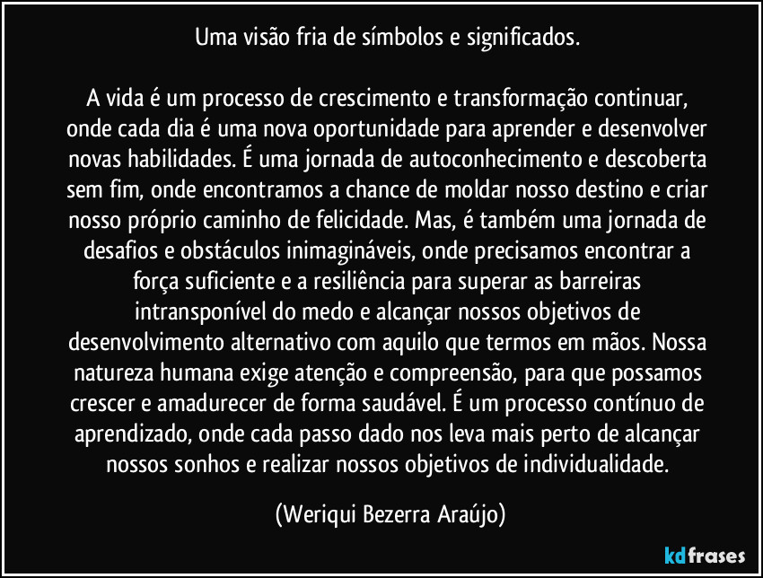 Uma visão fria de símbolos e significados.
A vida é um processo de crescimento e transformação continuar, onde cada dia é uma nova oportunidade para aprender e desenvolver novas habilidades. É uma jornada de autoconhecimento e descoberta sem fim, onde encontramos a chance de moldar nosso destino e criar nosso próprio caminho de felicidade. Mas, é também uma jornada de desafios e obstáculos inimagináveis, onde precisamos encontrar a força suficiente e a resiliência para superar as barreiras intransponível do medo e alcançar nossos objetivos de desenvolvimento alternativo com aquilo que termos em mãos. Nossa natureza humana exige atenção e compreensão, para que possamos crescer e amadurecer de forma saudável. É um processo contínuo de aprendizado, onde cada passo dado nos leva mais perto de alcançar nossos sonhos e realizar nossos objetivos de individualidade. (Weriqui Bezerra Araújo)