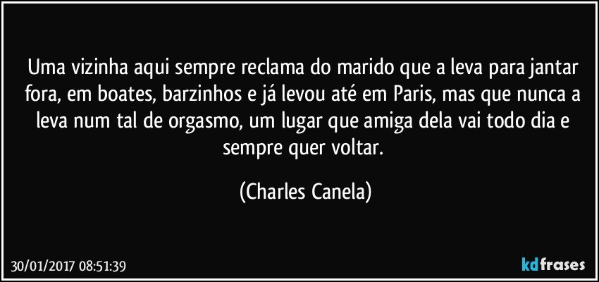 Uma vizinha aqui sempre reclama do marido que a leva para jantar fora, em boates, barzinhos e já levou até em Paris, mas que nunca a leva num tal de orgasmo, um lugar que amiga dela vai todo dia e sempre quer voltar. (Charles Canela)