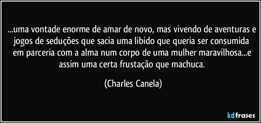 ...uma vontade enorme de amar de novo, mas vivendo de aventuras e jogos de seduções que sacia uma libido que queria ser consumida em parceria com a alma num corpo de uma mulher maravilhosa...e assim uma certa frustação que machuca. (Charles Canela)