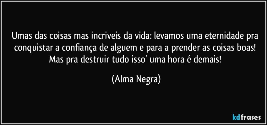 Umas das coisas mas incriveis da vida: levamos uma eternidade pra conquistar a confiança de alguem e para a prender as coisas boas! Mas pra destruir tudo isso' uma hora é demais! (Alma Negra)