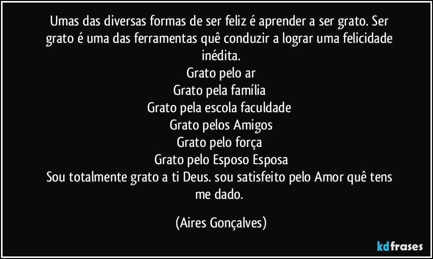Umas das diversas formas de ser feliz é aprender a ser grato. Ser grato é uma das ferramentas quê conduzir a lograr uma felicidade inédita.
Grato pelo ar
Grato pela família 
Grato pela escola/faculdade 
Grato pelos Amigos
Grato pelo força 
Grato pelo Esposo/Esposa
Sou totalmente grato a ti Deus. sou satisfeito pelo Amor quê tens me dado. (Aires Gonçalves)