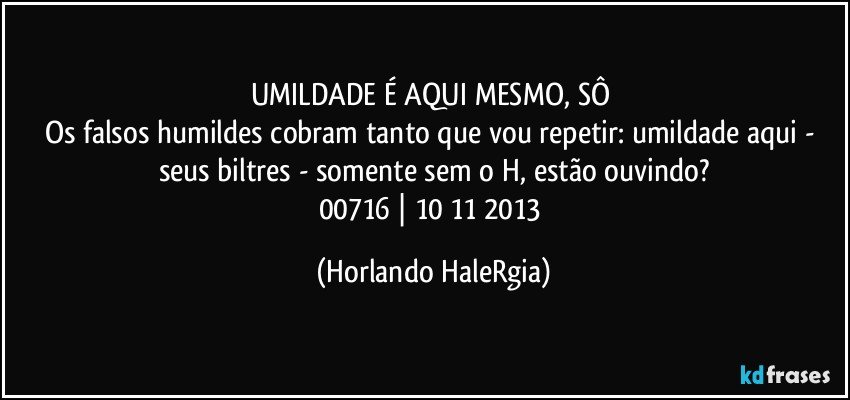 UMILDADE É AQUI MESMO, SÔ 
Os falsos humildes cobram tanto que vou repetir: umildade aqui - seus biltres - somente sem o H, estão ouvindo?
00716 | 10/11/2013 (Horlando HaleRgia)