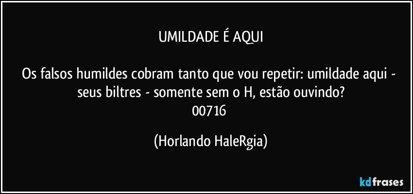 UMILDADE É AQUI

Os falsos humildes cobram tanto que vou repetir: umildade aqui - seus biltres - somente sem o H, estão ouvindo?
00716 (Horlando HaleRgia)