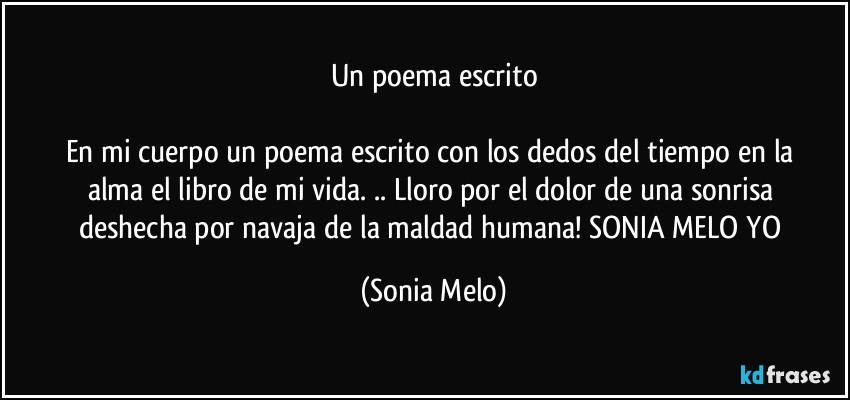 Un poema escrito

En mi cuerpo    un poema  escrito  con  los dedos  del tiempo en la alma  el libro  de mi vida. .. Lloro  por  el dolor  de una sonrisa  deshecha  por navaja  de la maldad  humana! SONIA  MELO  YO (Sonia Melo)