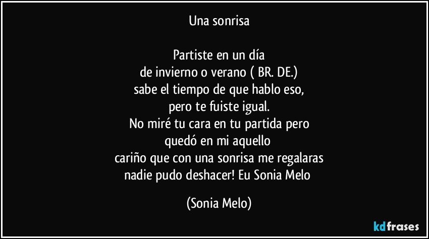 Una sonrisa

Partiste en un día
de invierno o verano ( BR.  DE.)
sabe el tiempo de que hablo eso,
pero te fuiste igual.
No miré tu cara  en tu partida pero
quedó en mi aquello 
cariño que con una sonrisa me regalaras
nadie pudo deshacer! Eu Sonia Melo (Sonia Melo)