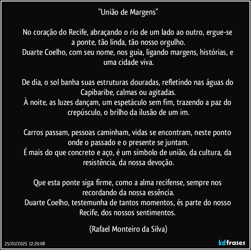 "União de Margens"

No coração do Recife, abraçando o rio de um lado ao outro, ergue-se a ponte, tão linda, tão nosso orgulho.
Duarte Coelho, com seu nome, nos guia, ligando margens, histórias, e uma cidade viva.

De dia, o sol banha suas estruturas douradas, refletindo nas águas do Capibaribe, calmas ou agitadas.
À noite, as luzes dançam, um espetáculo sem fim, trazendo a paz do crepúsculo, o brilho da ilusão de um im.

Carros passam, pessoas caminham, vidas se encontram, neste ponto onde o passado e o presente se juntam.
É mais do que concreto e aço, é um símbolo de união, da cultura, da resistência, da nossa devoção.

Que esta ponte siga firme, como a alma recifense, sempre nos recordando da nossa essência.
Duarte Coelho, testemunha de tantos momentos, és parte do nosso Recife, dos nossos sentimentos. (Rafael Monteiro da Silva)