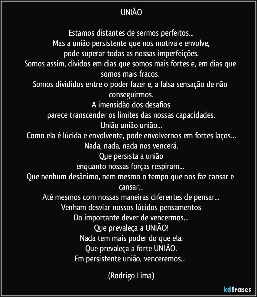 UNIÃO

Estamos distantes de sermos perfeitos...
Mas a união persistente que nos motiva e envolve,
pode superar todas as nossas imperfeições.
Somos assim, dividos em dias que somos mais fortes e, em dias que somos mais fracos. 
Somos divididos entre o poder fazer e, a falsa sensação de não conseguirmos.
A  imensidão dos desafios
parece transcender os limites das nossas capacidades.
União união união...
Como ela é lúcida e envolvente, pode envolvernos em fortes laços...
Nada, nada, nada nos vencerá.
Que persista a união
enquanto nossas forças respiram... 
Que nenhum desânimo, nem mesmo o tempo que nos faz cansar e cansar...
Até mesmos com nossas maneiras diferentes de pensar...
Venham desviar nossos lúcidos pensamentos
Do importante dever de vencermos...
Que prevaleça a UNIÃO!
Nada tem mais poder do que ela.
Que prevaleça a forte UNIÃO.
Em persistente união, venceremos... (Rodrigo Lima)