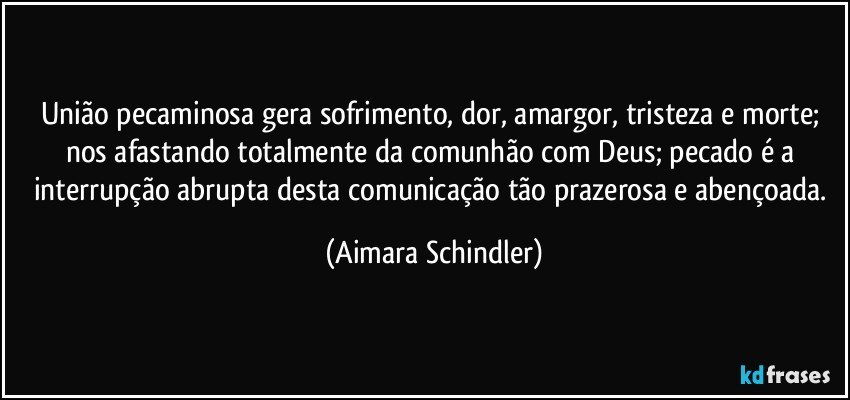 União pecaminosa gera sofrimento, dor, amargor, tristeza e morte; nos afastando totalmente da comunhão com Deus;  pecado é a interrupção abrupta desta comunicação tão prazerosa e abençoada. (Aimara Schindler)