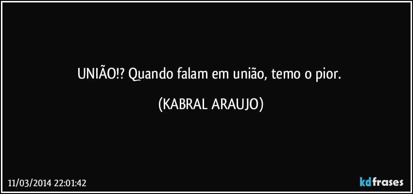 UNIÃO!? Quando falam em união, temo o pior. (KABRAL ARAUJO)