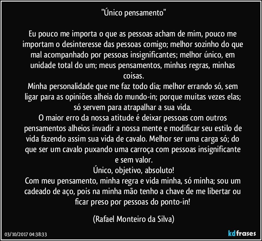 "Único pensamento"

Eu pouco me importa o que as pessoas acham de mim, pouco me importam o desinteresse das pessoas comigo; melhor sozinho do que mal acompanhado por pessoas insignificantes; melhor único, em unidade total do um; meus pensamentos, minhas regras, minhas coisas.
Minha personalidade que me faz todo dia; melhor errando só, sem ligar para as opiniões alheia do mundo-in; porque muitas vezes elas; só servem para atrapalhar a sua vida. 
O maior erro da nossa atitude é deixar pessoas com outros pensamentos alheios invadir a nossa mente e modificar seu estilo de vida fazendo assim sua vida de cavalo. Melhor ser uma carga só; do que ser um cavalo puxando uma carroça com pessoas insignificante e sem valor.
Único, objetivo, absoluto!
Com meu pensamento, minha regra e vida minha, só minha; sou um cadeado de aço, pois na minha mão tenho a chave de me libertar ou ficar preso por pessoas do ponto-in! (Rafael Monteiro da Silva)