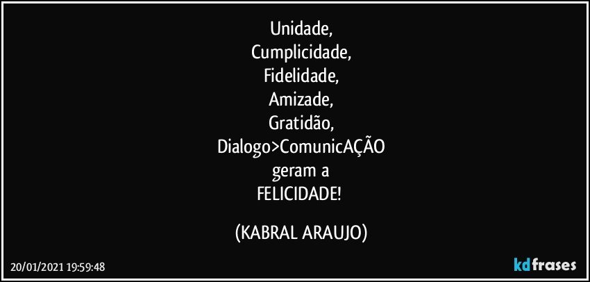 Unidade,
Cumplicidade,
Fidelidade,
Amizade,
Gratidão,
Dialogo>ComunicAÇÃO
geram a
FELICIDADE! (KABRAL ARAUJO)