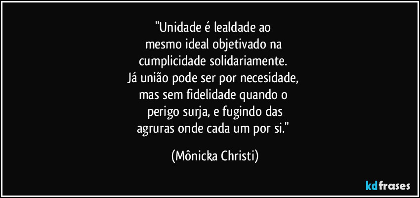 "Unidade é lealdade ao 
mesmo ideal objetivado na 
cumplicidade solidariamente. 
Já união pode ser por necesidade, 
mas sem fidelidade quando o 
perigo surja, e fugindo das
agruras onde cada um por si." (Mônicka Christi)