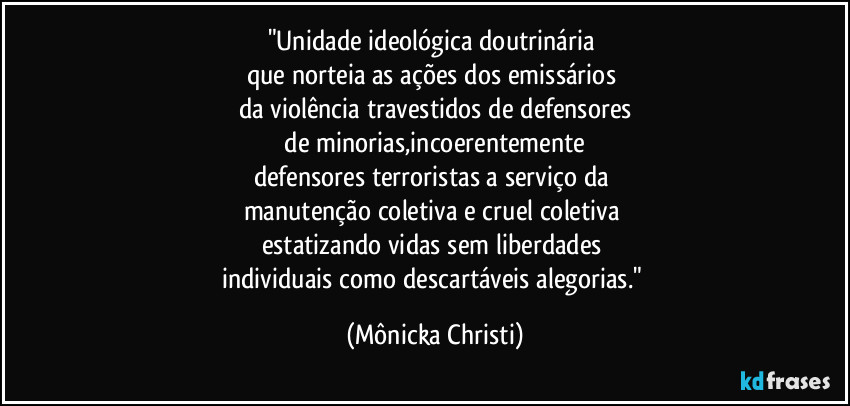 "Unidade ideológica doutrinária 
que norteia as ações dos emissários 
da violência travestidos de defensores
 de minorias,incoerentemente 
defensores terroristas a serviço da 
manutenção coletiva e cruel coletiva 
estatizando vidas sem liberdades 
individuais como descartáveis alegorias." (Mônicka Christi)