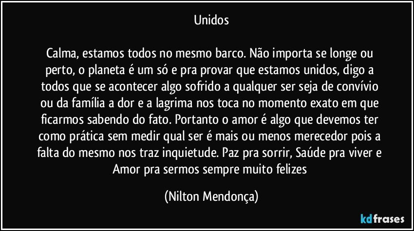 Unidos

Calma, estamos todos no mesmo barco. Não importa se longe ou perto, o planeta é um só e pra provar que estamos unidos, digo a todos que se acontecer algo sofrido a qualquer ser seja de convívio ou da família a dor e a lagrima nos toca no momento exato em que ficarmos sabendo do fato. Portanto o amor é algo que devemos ter como prática sem medir qual ser é mais ou menos merecedor pois a falta do mesmo nos traz inquietude. Paz pra sorrir, Saúde pra viver e Amor pra sermos sempre muito felizes (Nilton Mendonça)