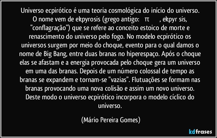 Universo ecpirótico é uma teoria cosmológica do início do universo. O nome vem de ekpyrosis (grego antigo: ἐκπύρωσις, ekpyrōsis, "conflagração") que se refere ao conceito estoico de morte e renascimento do universo pelo fogo. No modelo ecpirótico os universos surgem por meio do choque, evento para o qual damos o nome de Big Bang, entre duas branas no hiperespaço. Após o choque elas se afastam e a energia provocada pelo choque gera um universo em uma das branas. Depois de um número colossal de tempo as branas se expandem e tornam-se "vazias". Flutuações se formam nas branas provocando uma nova colisão e assim um novo universo. Deste modo o universo ecpirótico incorpora o modelo cíclico do universo. (Mário Pereira Gomes)