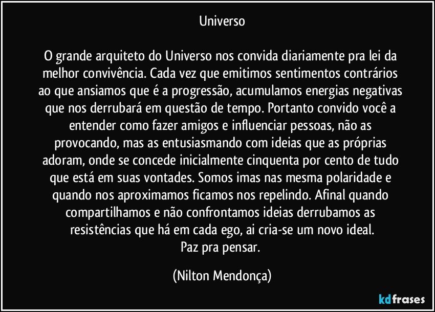 Universo

O grande arquiteto do Universo nos convida diariamente pra lei da melhor convivência. Cada vez que emitimos sentimentos contrários ao que ansiamos que é a progressão, acumulamos energias negativas que nos derrubará em questão de tempo. Portanto convido você a entender como fazer amigos e influenciar pessoas, não as provocando, mas as entusiasmando com ideias que as próprias adoram, onde se concede inicialmente cinquenta por cento de tudo que está em suas vontades. Somos imas nas mesma polaridade e quando nos aproximamos ficamos nos repelindo. Afinal quando compartilhamos e não confrontamos ideias derrubamos as resistências que há em cada ego, ai cria-se um novo ideal.
Paz pra pensar. (Nilton Mendonça)