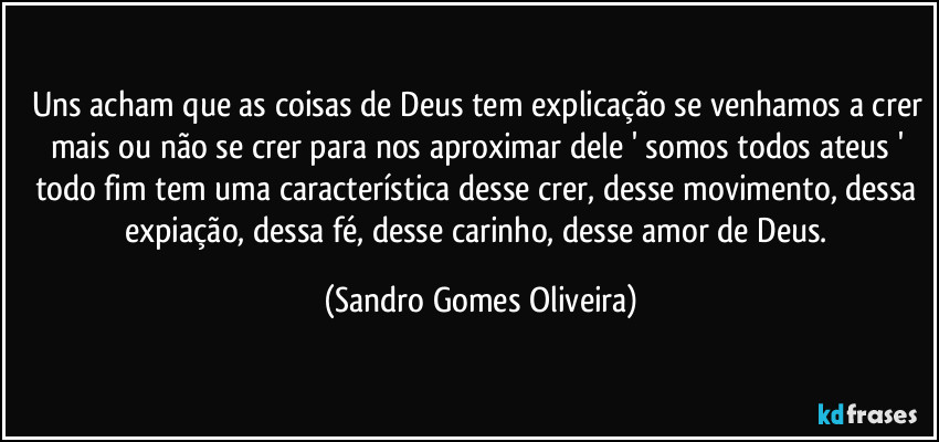 Uns acham que as coisas de Deus tem explicação se venhamos a crer mais ou não se crer para nos aproximar dele ' somos todos ateus ' todo fim tem uma característica desse crer, desse movimento, dessa expiação, dessa fé, desse carinho, desse amor de Deus. (Sandro Gomes Oliveira)