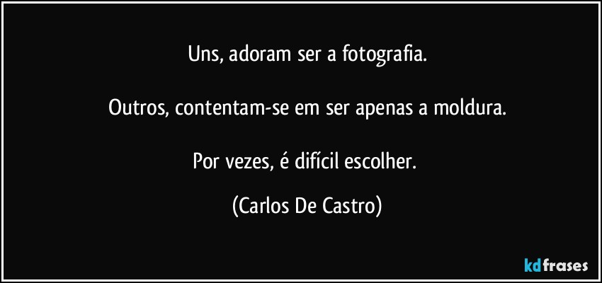 Uns, adoram ser a fotografia.

Outros, contentam-se em ser apenas a moldura.

Por vezes, é difícil escolher. (Carlos De Castro)