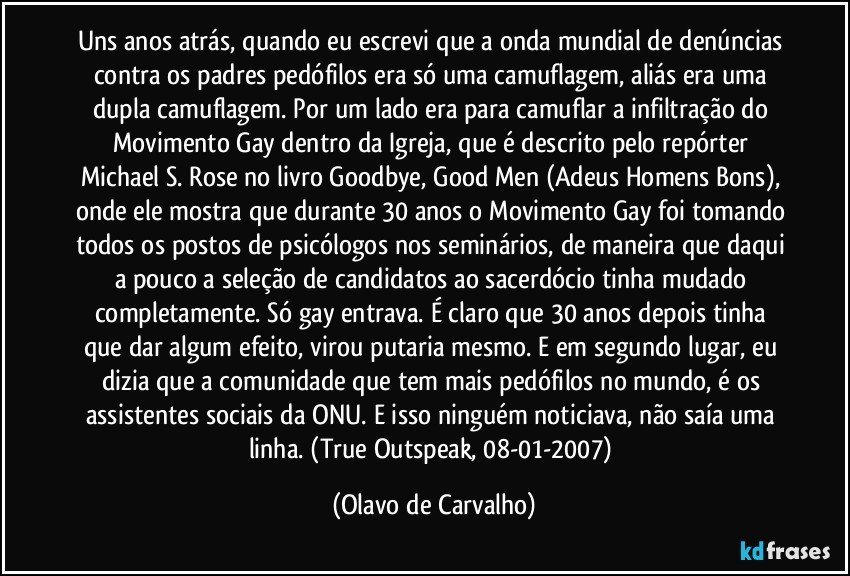 Uns anos atrás, quando eu escrevi que a onda mundial de denúncias contra os padres pedófilos era só uma camuflagem, aliás era uma dupla camuflagem. Por um lado era para camuflar a infiltração do Movimento Gay dentro da Igreja, que é descrito pelo repórter Michael S. Rose no livro Goodbye, Good Men (Adeus Homens Bons), onde ele mostra que durante 30 anos o Movimento Gay foi tomando todos os postos de psicólogos nos seminários, de maneira que daqui a pouco a seleção de candidatos ao sacerdócio tinha mudado completamente. Só gay entrava. É claro que 30 anos depois tinha que dar algum efeito, virou putaria mesmo. E em segundo lugar, eu dizia que a comunidade que tem mais pedófilos no mundo, é os assistentes sociais da ONU. E isso ninguém noticiava, não saía uma linha. (True Outspeak, 08-01-2007) (Olavo de Carvalho)