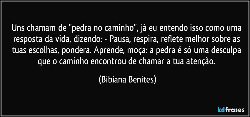 Uns chamam de "pedra no caminho", já eu entendo isso como uma resposta da vida, dizendo: - Pausa, respira, reflete melhor sobre as tuas escolhas, pondera. Aprende, moça: a pedra é só uma desculpa que o caminho encontrou de chamar a tua atenção. (Bibiana Benites)