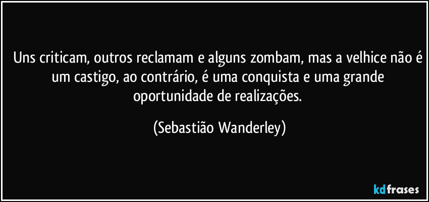 Uns criticam, outros reclamam e alguns zombam, mas a velhice não é um castigo, ao contrário, é uma conquista e uma grande oportunidade de realizações. (Sebastião Wanderley)