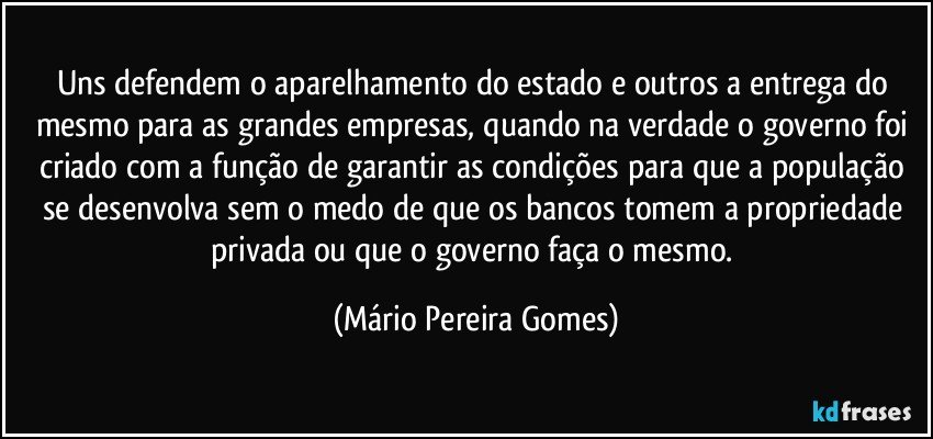 Uns defendem o aparelhamento do estado e outros a entrega do mesmo para as grandes empresas, quando na verdade o governo foi criado com a função de garantir as condições para que a população se desenvolva sem o medo de que os bancos tomem a propriedade privada ou que o governo faça o mesmo. (Mário Pereira Gomes)