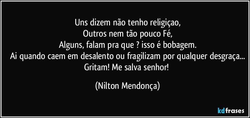 Uns dizem não tenho religiçao,
Outros nem tão pouco Fé,
Alguns, falam pra que ? isso é bobagem.
Ai quando caem em desalento ou fragilizam por qualquer desgraça...
Gritam! Me salva senhor! (Nilton Mendonça)