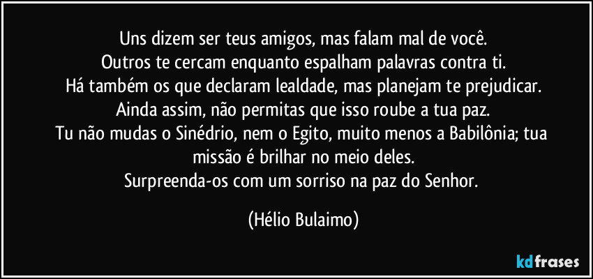 Uns dizem ser teus amigos, mas falam mal de você.
Outros te cercam enquanto espalham palavras contra ti.
Há também os que declaram lealdade, mas planejam te prejudicar.
Ainda assim, não permitas que isso roube a tua paz.
Tu não mudas o Sinédrio, nem o Egito, muito menos a Babilônia; tua missão é brilhar no meio deles.
Surpreenda-os com um sorriso na paz do Senhor. (Hélio Bulaimo)