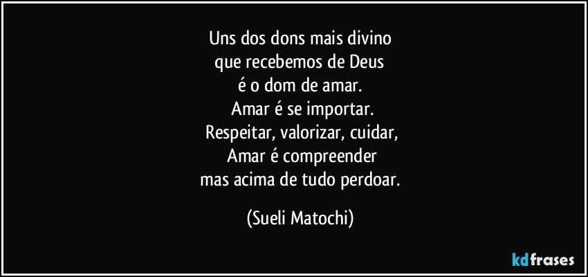 Uns dos dons mais divino
 que recebemos de Deus 
é o dom de amar.
 Amar é se importar.
 Respeitar, valorizar, cuidar,
 Amar é compreender
 mas acima de tudo perdoar. (Sueli Matochi)