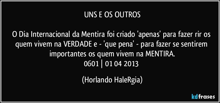 UNS E OS OUTROS

O Dia Internacional da Mentira foi criado 'apenas' para fazer rir os quem vivem na VERDADE e - 'que pena' -  para fazer se sentirem importantes os quem vivem na MENTIRA.
0601 | 01/04/2013 (Horlando HaleRgia)