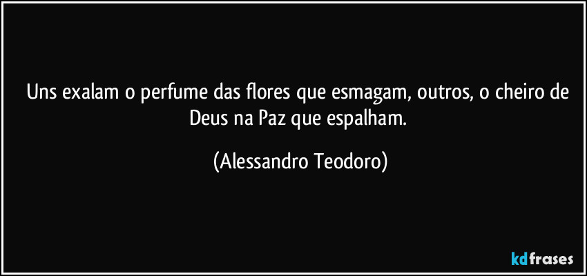 Uns exalam o perfume das flores que esmagam, outros, o cheiro de Deus na Paz que espalham. (Alessandro Teodoro)