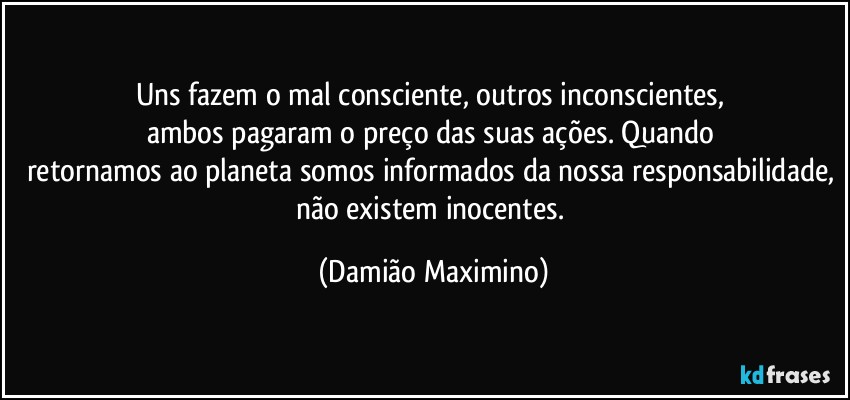 Uns fazem o mal consciente, outros inconscientes, 
ambos pagaram o preço das suas ações. Quando 
retornamos ao planeta somos informados da nossa responsabilidade, não existem inocentes. (Damião Maximino)