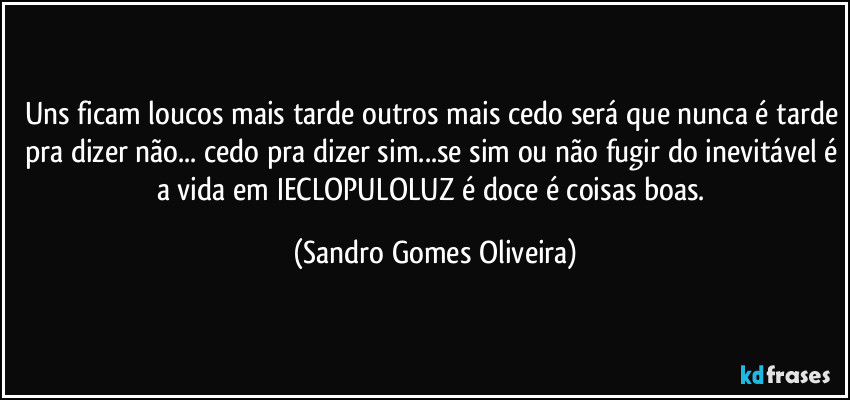 Uns ficam loucos mais tarde outros mais cedo será que nunca é tarde pra dizer não... cedo pra dizer sim...se sim ou não fugir do inevitável é a vida em IECLOPULOLUZ é doce é coisas boas. (Sandro Gomes Oliveira)