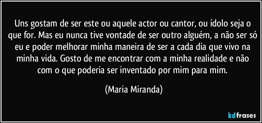 Uns gostam de ser este ou aquele actor ou cantor, ou ídolo seja o que for. Mas eu nunca tive vontade de ser outro alguém, a não ser só eu e poder melhorar minha maneira de ser a cada dia que vivo na minha vida.  Gosto de me encontrar com a minha realidade e não com o que poderia ser inventado por mim para mim. (Maria Miranda)