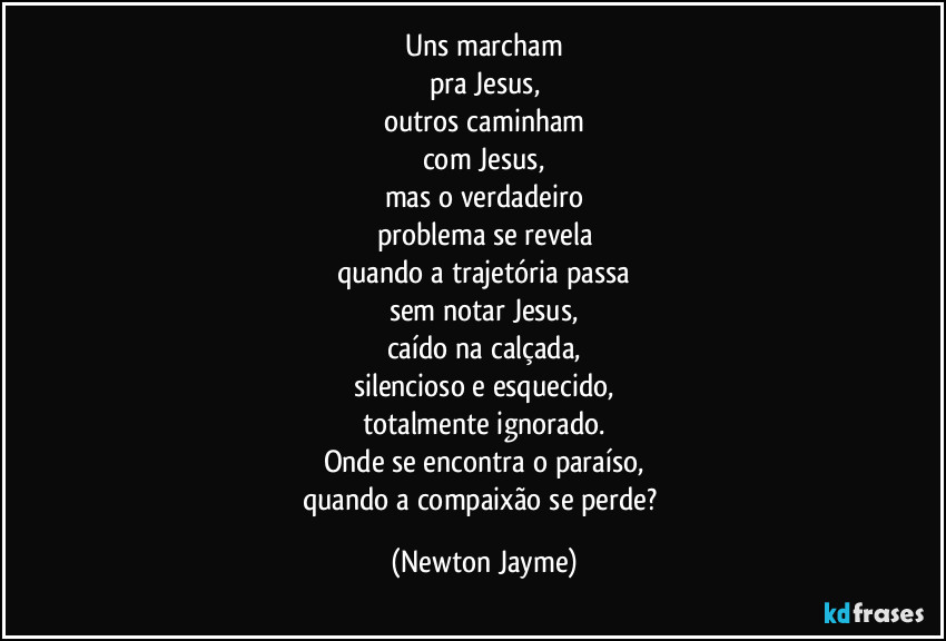 Uns marcham
pra Jesus,
outros caminham
com Jesus,
mas o verdadeiro
problema se revela
quando a trajetória passa
sem notar Jesus,
caído na calçada,
silencioso e esquecido,
totalmente ignorado.
Onde se encontra o paraíso,
quando a compaixão se perde? (Newton Jayme)