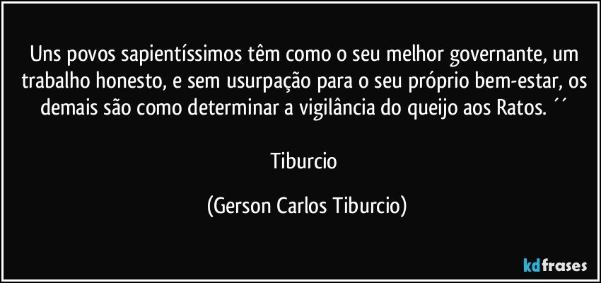 Uns povos sapientíssimos têm como o seu melhor governante, um trabalho honesto, e sem usurpação para o seu próprio bem-estar, os demais são como determinar a vigilância do queijo aos Ratos. ´´ 

Tiburcio (Gerson Carlos Tiburcio)