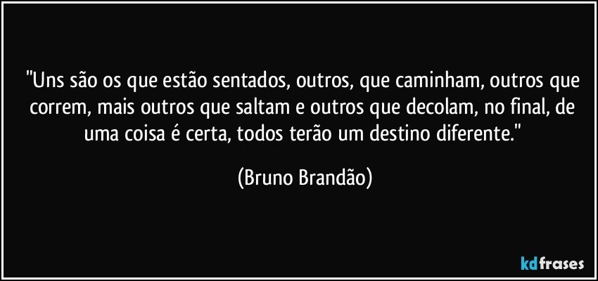 "Uns são os que estão sentados, outros, que caminham, outros que correm, mais outros que saltam e outros que decolam, no final, de uma coisa é certa, todos terão um destino diferente." (Bruno Brandão)