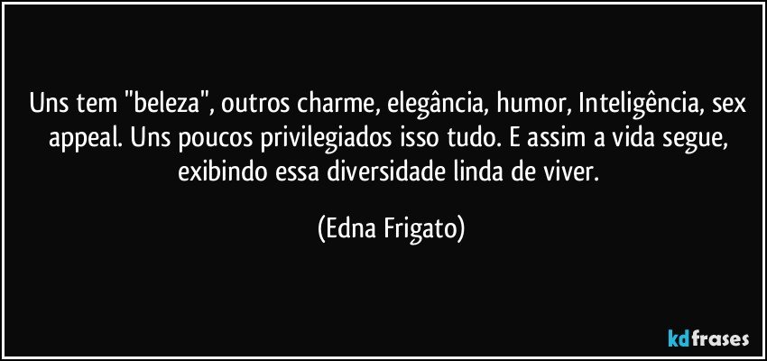 Uns tem "beleza", outros charme, elegância, humor, Inteligência, sex appeal. Uns poucos privilegiados isso tudo. E assim a vida segue, exibindo essa diversidade linda de viver. (Edna Frigato)