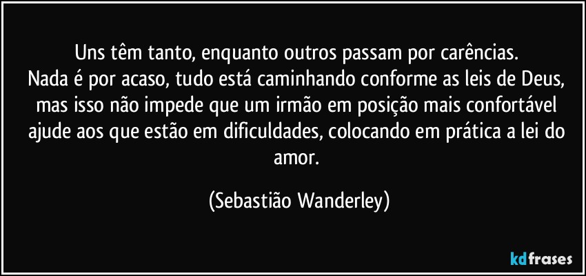 Uns têm tanto, enquanto outros passam por carências. 
Nada é por acaso, tudo está caminhando conforme as leis de Deus, mas isso não impede que um irmão em posição mais confortável ajude aos que estão em dificuldades, colocando em prática a lei do amor. (Sebastião Wanderley)