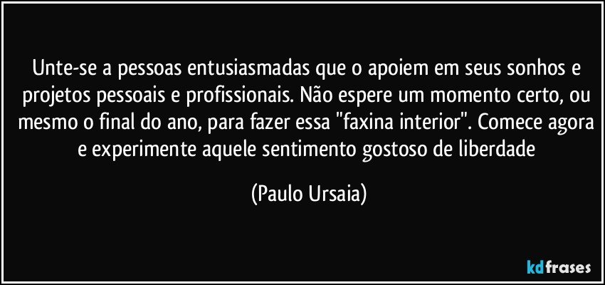 Unte-se a pessoas entusiasmadas que o apoiem em seus sonhos e projetos pessoais e profissionais. Não espere um momento certo, ou mesmo o final do ano, para fazer essa "faxina interior". Comece agora e experimente aquele sentimento gostoso de liberdade (Paulo Ursaia)