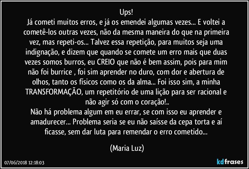 Ups! 
Já cometi muitos erros, e já os emendei algumas vezes... E voltei a cometê-los outras vezes, não da mesma maneira do que na primeira vez, mas repeti-os... Talvez essa repetição,  para muitos seja uma indignação, e dizem que quando se comete um erro mais que duas vezes somos burros, eu CREIO que não é bem assim, pois para mim não foi burrice , foi sim aprender no duro, com dor e abertura de olhos, tanto os físicos como os da alma... Foi isso  sim, a minha TRANSFORMAÇÃO, um repetitório de uma lição para ser racional e não agir só com o coração!..
Não há problema algum em eu errar, se com isso eu aprender e amadurecer... Problema seria se eu não saísse da cepa torta e aí ficasse, sem dar luta para remendar o erro cometido... (Maria Luz)