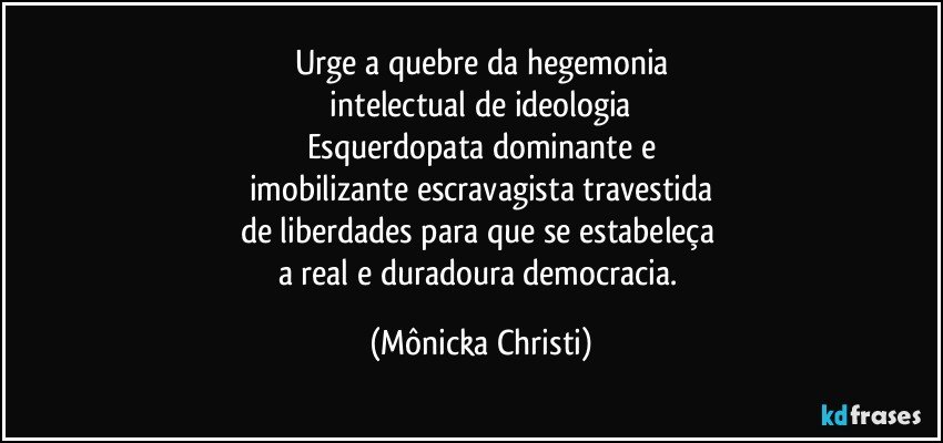 Urge a quebre da hegemonia
 intelectual  de ideologia 
Esquerdopata dominante e
imobilizante escravagista travestida
de liberdades para que se estabeleça 
a real e duradoura democracia. (Mônicka Christi)