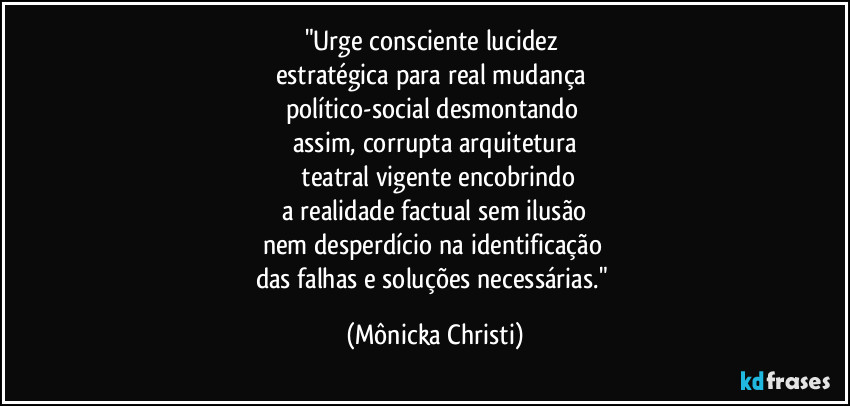 "Urge consciente lucidez
estratégica para real mudança
político-social desmontando
assim, corrupta arquitetura
teatral vigente encobrindo
a realidade factual sem ilusão
nem desperdício na identificação
das falhas e soluções necessárias." (Mônicka Christi)