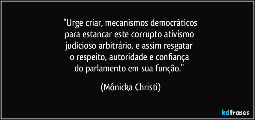 "Urge criar, mecanismos democráticos
para estancar este corrupto ativismo 
judicioso arbitrário, e assim resgatar 
o respeito, autoridade e confiança 
do parlamento em sua função." (Mônicka Christi)